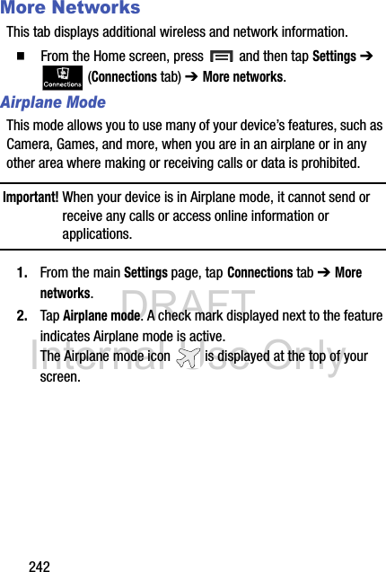DRAFT Internal Use Only242More NetworksThis tab displays additional wireless and network information.  From the Home screen, press   and then tap Settings ➔  (Connections tab) ➔ More networks.Airplane ModeThis mode allows you to use many of your device’s features, such as Camera, Games, and more, when you are in an airplane or in any other area where making or receiving calls or data is prohibited.Important! When your device is in Airplane mode, it cannot send or receive any calls or access online information or applications.1. From the main Settings page, tap Connections tab ➔ More networks.2. Tap Airplane mode. A check mark displayed next to the feature indicates Airplane mode is active. The Airplane mode icon   is displayed at the top of your screen.