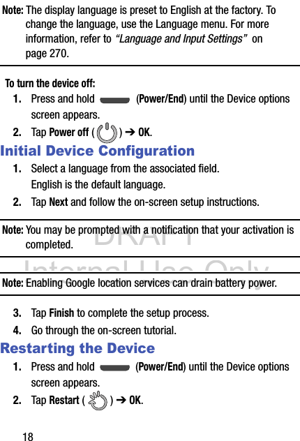 DRAFT Internal Use Only18Note: The display language is preset to English at the factory. To change the language, use the Language menu. For more information, refer to “Language and Input Settings”  on page 270.To turn the device off:1. Press and hold   (Power/End) until the Device options screen appears.2. Tap Power off () ➔ OK.Initial Device Configuration1. Select a language from the associated field. English is the default language.2. Tap Next and follow the on-screen setup instructions.Note: You may be prompted with a notification that your activation is completed.Note: Enabling Google location services can drain battery power.3. Tap Finish to complete the setup process.4. Go through the on-screen tutorial.Restarting the Device1. Press and hold   (Power/End) until the Device options screen appears.2. Tap Restart () ➔ OK.