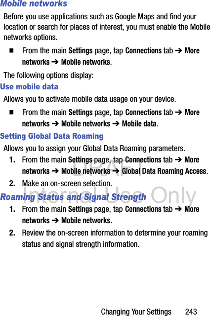 DRAFT Internal Use OnlyChanging Your Settings       243Mobile networksBefore you use applications such as Google Maps and find your location or search for places of interest, you must enable the Mobile networks options.  From the main Settings page, tap Connections tab ➔ More networks ➔ Mobile networks. The following options display:Use mobile dataAllows you to activate mobile data usage on your device.  From the main Settings page, tap Connections tab ➔ More networks ➔ Mobile networks ➔ Mobile data.Setting Global Data RoamingAllows you to assign your Global Data Roaming parameters.1. From the main Settings page, tap Connections tab ➔ More networks ➔ Mobile networks ➔ Global Data Roaming Access.2. Make an on-screen selection.Roaming Status and Signal Strength1. From the main Settings page, tap Connections tab ➔ More networks ➔ Mobile networks.2. Review the on-screen information to determine your roaming status and signal strength information.