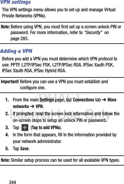 DRAFT Internal Use Only244VPN settingsThe VPN settings menu allows you to set up and manage Virtual Private Networks (VPNs).Note: Before using VPN, you must first set up a screen unlock PIN or password. For more information, refer to “Security”  on page 285.Adding a VPNBefore you add a VPN you must determine which VPN protocol to use: PPTP, L2TP/IPSec PSK, L2TP/IPSec RSA, IPSec Xauth PSK, IPSec Xauth RSA, IPSec Hybrid RSA.Important! Before you can use a VPN you must establish and configure one.1. From the main Settings page, tap Connections tab ➔ More networks ➔ VPN.2. If prompted, read the screen lock information and follow the on-screen steps to setup an unlock PIN or password.3. Tap   (Tap to add VPNs).4. In the form that appears, fill in the information provided by your network administrator.5. Tap Save.Note: Similar setup process can be used for all available VPN types.