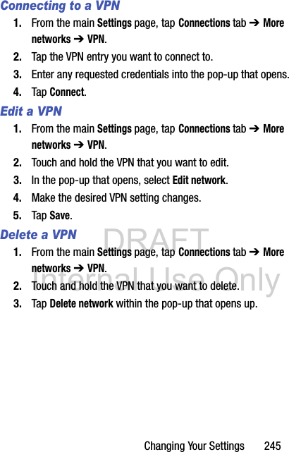 DRAFT Internal Use OnlyChanging Your Settings       245Connecting to a VPN1. From the main Settings page, tap Connections tab ➔ More networks ➔ VPN.2. Tap the VPN entry you want to connect to.3. Enter any requested credentials into the pop-up that opens.4. Tap Connect.Edit a VPN1. From the main Settings page, tap Connections tab ➔ More networks ➔ VPN.2. Touch and hold the VPN that you want to edit.3. In the pop-up that opens, select Edit network.4. Make the desired VPN setting changes.5. Tap Save.Delete a VPN1. From the main Settings page, tap Connections tab ➔ More networks ➔ VPN.2. Touch and hold the VPN that you want to delete.3. Tap Delete network within the pop-up that opens up.