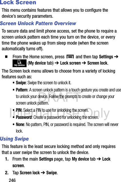 DRAFT Internal Use Only246Lock ScreenThis menu contains features that allows you to configure the device’s security parameters.Screen Unlock Pattern OverviewTo secure data and limit phone access, set the phone to require a screen unlock pattern each time you turn on the device, or every time the phone wakes up from sleep mode (when the screen automatically turns off).  From the Home screen, press   and then tap Settings ➔  (My device tab) ➔ Lock screen ➔ Screen lock.The Screen lock menu allows to choose from a variety of locking features such as: •Swipe: Swipe the screen to unlock it.• Pattern: A screen unlock pattern is a touch gesture you create and use to unlock your device. Follow the prompts to create or change your screen unlock pattern.•PIN: Select a PIN to use for unlocking the screen.• Password: Create a password for unlocking the screen.•None: No pattern, PIN, or password is required. The screen will never lock.Using SwipeThis feature is the least secure locking method and only requires that a user swipe the screen to unlock the device.1. From the main Settings page, tap My device tab ➔ Lock screen.2. Tap Screen lock ➔ Swipe.My device