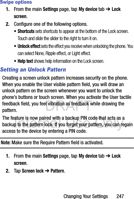 DRAFT Internal Use OnlyChanging Your Settings       247Swipe options1. From the main Settings page, tap My device tab ➔ Lock screen.2. Configure one of the following options.•Shortcuts sets shortcuts to appear at the bottom of the Lock screen. Touch and slide the slider to the right to turn it on.• Unlock effect sets the effect you receive when unlocking the phone. You can select None, Ripple effect, or Light effect.•Help text shows help information on the Lock screen.Setting an Unlock PatternCreating a screen unlock pattern increases security on the phone. When you enable the User visible pattern field, you will draw an unlock pattern on the screen whenever you want to unlock the phone’s buttons or touch screen. When you activate the User tactile feedback field, you feel vibration as feedback while drawing the pattern.The feature is now paired with a backup PIN code that acts as a backup to the pattern lock. If you forget your pattern, you can regain access to the device by entering a PIN code.Note: Make sure the Require Pattern field is activated.1. From the main Settings page, tap My device tab ➔ Lock screen.2. Tap Screen lock ➔ Pattern.