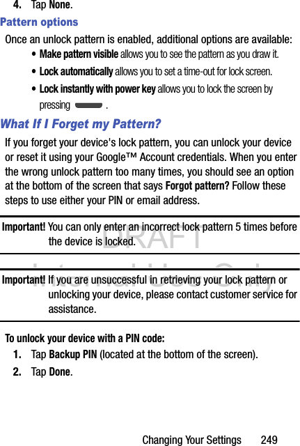 DRAFT Internal Use OnlyChanging Your Settings       2494. Tap None.Pattern optionsOnce an unlock pattern is enabled, additional options are available:• Make pattern visible allows you to see the pattern as you draw it.• Lock automatically allows you to set a time-out for lock screen.• Lock instantly with power key allows you to lock the screen by pressing .What If I Forget my Pattern?If you forget your device&apos;s lock pattern, you can unlock your device or reset it using your Google™ Account credentials. When you enter the wrong unlock pattern too many times, you should see an option at the bottom of the screen that says Forgot pattern? Follow these steps to use either your PIN or email address.Important! You can only enter an incorrect lock pattern 5 times before the device is locked.Important! If you are unsuccessful in retrieving your lock pattern or unlocking your device, please contact customer service for assistance.To unlock your device with a PIN code:1. Tap Backup PIN (located at the bottom of the screen).2. Tap Done.