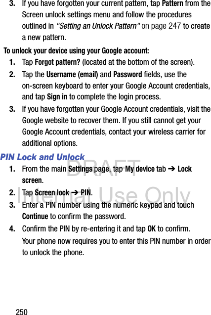 DRAFT Internal Use Only2503. If you have forgotten your current pattern, tap Pattern from the Screen unlock settings menu and follow the procedures outlined in &quot;Setting an Unlock Pattern&quot; on page 247 to create a new pattern.To unlock your device using your Google account:1. Tap Forgot pattern? (located at the bottom of the screen).2. Tap the Username (email) and Password fields, use the on-screen keyboard to enter your Google Account credentials, and tap Sign in to complete the login process.3. If you have forgotten your Google Account credentials, visit the Google website to recover them. If you still cannot get your Google Account credentials, contact your wireless carrier for additional options.PIN Lock and Unlock1. From the main Settings page, tap My device tab ➔ Lock screen.2. Tap Screen lock ➔ PIN.3. Enter a PIN number using the numeric keypad and touch Continue to confirm the password.4. Confirm the PIN by re-entering it and tap OK to confirm.Your phone now requires you to enter this PIN number in order to unlock the phone.