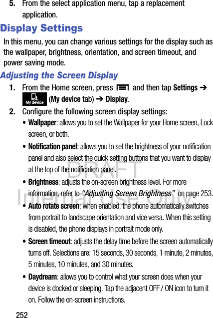 DRAFT Internal Use Only2525. From the select application menu, tap a replacement application.Display SettingsIn this menu, you can change various settings for the display such as the wallpaper, brightness, orientation, and screen timeout, and power saving mode.Adjusting the Screen Display1. From the Home screen, press   and then tap Settings ➔  (My device tab) ➔ Display.2. Configure the following screen display settings:•Wallpaper: allows you to set the Wallpaper for your Home screen, Lock screen, or both. • Notification panel: allows you to set the brightness of your notification panel and also select the quick setting buttons that you want to display at the top of the notification panel. •Brightness: adjusts the on-screen brightness level. For more information, refer to “Adjusting Screen Brightness”  on page 253.• Auto rotate screen: when enabled, the phone automatically switches from portrait to landscape orientation and vice versa. When this setting is disabled, the phone displays in portrait mode only.•Screen timeout: adjusts the delay time before the screen automatically turns off. Selections are: 15 seconds, 30 seconds, 1 minute, 2 minutes, 5 minutes, 10 minutes, and 30 minutes.•Daydream: allows you to control what your screen does when your device is docked or sleeping. Tap the adjacent OFF / ON icon to turn it on. Follow the on-screen instructions.My device