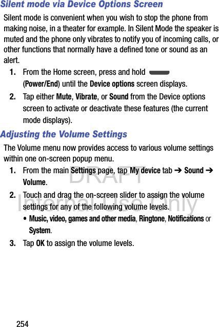 DRAFT Internal Use Only254Silent mode via Device Options ScreenSilent mode is convenient when you wish to stop the phone from making noise, in a theater for example. In Silent Mode the speaker is muted and the phone only vibrates to notify you of incoming calls, or other functions that normally have a defined tone or sound as an alert.1. From the Home screen, press and hold   (Power/End) until the Device options screen displays.2. Tap either Mute, Vibrate, or Sound from the Device options screen to activate or deactivate these features (the current mode displays).Adjusting the Volume SettingsThe Volume menu now provides access to various volume settings within one on-screen popup menu.1. From the main Settings page, tap My device tab ➔ Sound ➔ Volume.2. Touch and drag the on-screen slider to assign the volume settings for any of the following volume levels.• Music, video, games and other media, Ringtone, Notifications or System.3. Tap OK to assign the volume levels.