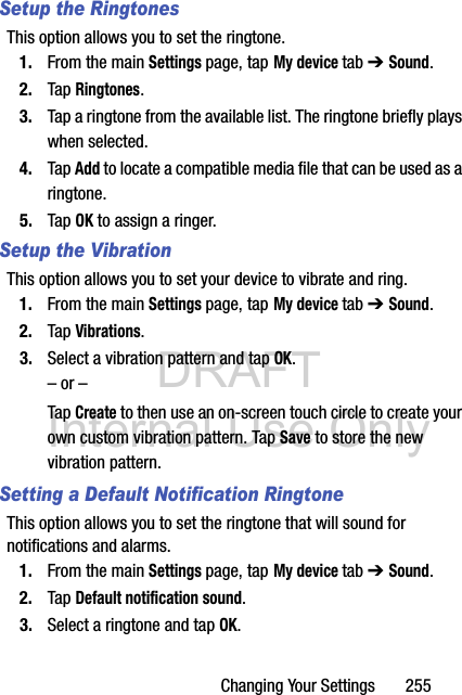 DRAFT Internal Use OnlyChanging Your Settings       255Setup the RingtonesThis option allows you to set the ringtone.1. From the main Settings page, tap My device tab ➔ Sound.2. Tap Ringtones.3. Tap a ringtone from the available list. The ringtone briefly plays when selected.4. Tap Add to locate a compatible media file that can be used as a ringtone.5. Tap OK to assign a ringer.Setup the VibrationThis option allows you to set your device to vibrate and ring.1. From the main Settings page, tap My device tab ➔ Sound.2. Tap Vibrations.3. Select a vibration pattern and tap OK.– or –Tap Create to then use an on-screen touch circle to create your own custom vibration pattern. Tap Save to store the new vibration pattern.Setting a Default Notification RingtoneThis option allows you to set the ringtone that will sound for notifications and alarms.1. From the main Settings page, tap My device tab ➔ Sound.2. Tap Default notification sound.3. Select a ringtone and tap OK.