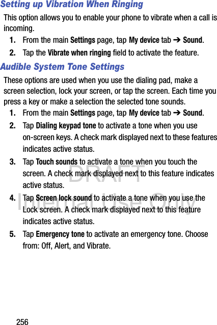 DRAFT Internal Use Only256Setting up Vibration When RingingThis option allows you to enable your phone to vibrate when a call is incoming.1. From the main Settings page, tap My device tab ➔ Sound.2. Tap the Vibrate when ringing field to activate the feature.Audible System Tone SettingsThese options are used when you use the dialing pad, make a screen selection, lock your screen, or tap the screen. Each time you press a key or make a selection the selected tone sounds.1. From the main Settings page, tap My device tab ➔ Sound.2. Tap Dialing keypad tone to activate a tone when you use on-screen keys. A check mark displayed next to these features indicates active status.3. Tap Touch sounds to activate a tone when you touch the screen. A check mark displayed next to this feature indicates active status.4. Tap Screen lock sound to activate a tone when you use the Lock screen. A check mark displayed next to this feature indicates active status.5. Tap Emergency tone to activate an emergency tone. Choose from: Off, Alert, and Vibrate.