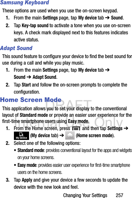 DRAFT Internal Use OnlyChanging Your Settings       257Samsung KeyboardThese options are used when you use the on-screen keypad.1. From the main Settings page, tap My device tab ➔ Sound.2. Tap Key-tap sound to activate a tone when you use on-screen keys. A check mark displayed next to this features indicates active status.Adapt SoundThis sound feature to configure your device to find the best sound for use during a call and while you play music. 1. From the main Settings page, tap My device tab ➔ Sound ➔ Adapt Sound.2. Tap Start and follow the on-screen prompts to complete the configuration.Home Screen ModeThis application allows you to set your display to the conventional layout of Standard mode or provide an easier user experience for the first-time smartphone users using Easy mode.1. From the Home screen, press   and then tap Settings ➔  (My device tab) ➔  (Home screen mode).2. Select one of the following options:• Standard mode: provides conventional layout for the apps and widgets on your home screens.•Easy mode: provides easier user experience for first-time smartphone users on the home screens.3. Tap Apply and give your device a few seconds to update the device with the new look and feel.My device