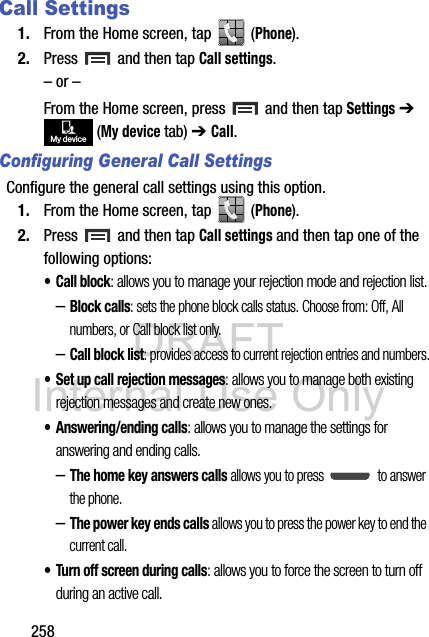 DRAFT Internal Use Only258Call Settings1. From the Home screen, tap   (Phone).2. Press   and then tap Call settings.– or –From the Home screen, press   and then tap Settings ➔  (My device tab) ➔ Call.Configuring General Call SettingsConfigure the general call settings using this option.1. From the Home screen, tap   (Phone).2. Press   and then tap Call settings and then tap one of the following options:•Call block: allows you to manage your rejection mode and rejection list.–Block calls: sets the phone block calls status. Choose from: Off, All numbers, or Call block list only.–Call block list: provides access to current rejection entries and numbers.• Set up call rejection messages: allows you to manage both existing rejection messages and create new ones.• Answering/ending calls: allows you to manage the settings for answering and ending calls.–The home key answers calls allows you to press   to answer the phone.–The power key ends calls allows you to press the power key to end the current call.• Turn off screen during calls: allows you to force the screen to turn off during an active call.My device