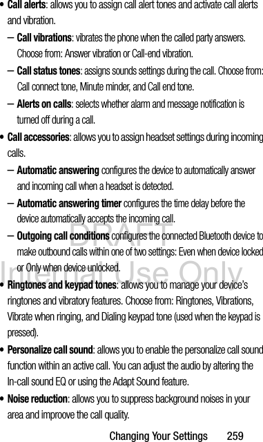 DRAFT Internal Use OnlyChanging Your Settings       259• Call alerts: allows you to assign call alert tones and activate call alerts and vibration.–Call vibrations: vibrates the phone when the called party answers. Choose from: Answer vibration or Call-end vibration.–Call status tones: assigns sounds settings during the call. Choose from: Call connect tone, Minute minder, and Call end tone.–Alerts on calls: selects whether alarm and message notification is turned off during a call. • Call accessories: allows you to assign headset settings during incoming calls.–Automatic answering configures the device to automatically answer and incoming call when a headset is detected.–Automatic answering timer configures the time delay before the device automatically accepts the incoming call.–Outgoing call conditions configures the connected Bluetooth device to make outbound calls within one of two settings: Even when device locked or Only when device unlocked.• Ringtones and keypad tones: allows you to manage your device’s ringtones and vibratory features. Choose from: Ringtones, Vibrations, Vibrate when ringing, and Dialing keypad tone (used when the keypad is pressed). • Personalize call sound: allows you to enable the personalize call sound function within an active call. You can adjust the audio by altering the In-call sound EQ or using the Adapt Sound feature. •Noise reduction: allows you to suppress background noises in your area and improove the call quality.