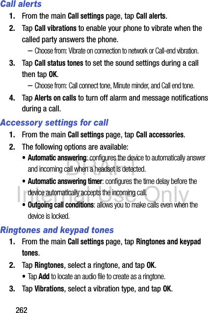 DRAFT Internal Use Only262Call alerts1. From the main Call settings page, tap Call alerts.2. Tap Call vibrations to enable your phone to vibrate when the called party answers the phone.–Choose from: Vibrate on connection to network or Call-end vibration.3. Tap Call status tones to set the sound settings during a call then tap OK.–Choose from: Call connect tone, Minute minder, and Call end tone.4. Tap Alerts on calls to turn off alarm and message notifications during a call.Accessory settings for call1. From the main Call settings page, tap Call accessories.2. The following options are available:• Automatic answering: configures the device to automatically answer and incoming call when a headset is detected.• Automatic answering timer: configures the time delay before the device automatically accepts the incoming call.• Outgoing call conditions: allows you to make calls even when the device is locked.Ringtones and keypad tones1. From the main Call settings page, tap Ringtones and keypad tones.2. Tap Ringtones, select a ringtone, and tap OK.•Tap Add to locate an audio file to create as a ringtone.3. Tap Vibrations, select a vibration type, and tap OK.