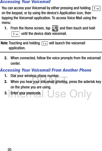 DRAFT Internal Use Only20Accessing Your VoicemailYou can access your Voicemail by either pressing and holding   on the keypad, or by using the device’s Application icon, then tapping the Voicemail application. To access Voice Mail using the menu:1. From the Home screen, tap   and then touch and hold  until the device dials voicemail.Note: Touching and holding   will launch the voicemail application.2. When connected, follow the voice prompts from the voicemail center.Accessing Your Voicemail From Another Phone1. Dial your wireless phone number.2. When you hear your voicemail greeting, press the asterisk key on the phone you are using.3. Enter your passcode.