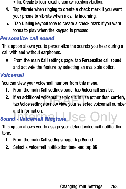 DRAFT Internal Use OnlyChanging Your Settings       263•Tap Create to begin creating your own custom vibration.4. Tap Vibrate when ringing to create a check mark if you want your phone to vibrate when a call is incoming.5.  Tap Dialing keypad tone to create a check mark if you want tones to play when the keypad is pressed.Personalize call soundThis option allows you to personalize the sounds you hear during a call with and without earphones.  From the main Call settings page, tap Personalize call sound and activate the feature by selecting an available option.VoicemailYou can view your voicemail number from this menu.1. From the main Call settings page, tap Voicemail service.2. If an additional voicemail service is in use (other than carrier), tap Voice settings to now view your selected voicemail number and information.Sound - Voicemail RingtoneThis option allows you to assign your default voicemail notification tone.1. From the main Call settings page, tap Sound.2. Select a voicemail notification tone and tap OK.