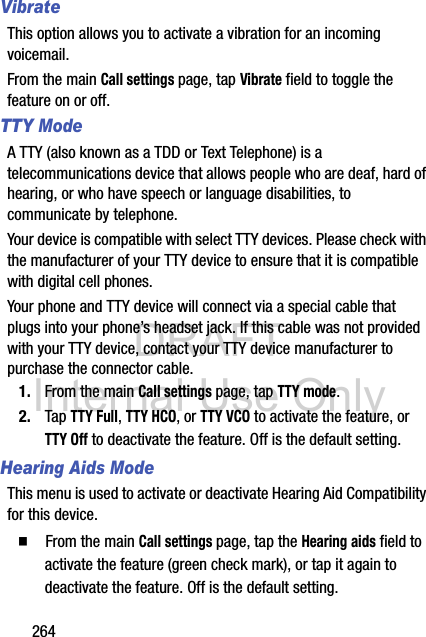 DRAFT Internal Use Only264VibrateThis option allows you to activate a vibration for an incoming voicemail.From the main Call settings page, tap Vibrate field to toggle the feature on or off. TTY ModeA TTY (also known as a TDD or Text Telephone) is a telecommunications device that allows people who are deaf, hard of hearing, or who have speech or language disabilities, to communicate by telephone. Your device is compatible with select TTY devices. Please check with the manufacturer of your TTY device to ensure that it is compatible with digital cell phones. Your phone and TTY device will connect via a special cable that plugs into your phone’s headset jack. If this cable was not provided with your TTY device, contact your TTY device manufacturer to purchase the connector cable.1. From the main Call settings page, tap TTY mode.2. Tap TTY Full, TTY HCO, or TTY VCO to activate the feature, or TTY Off to deactivate the feature. Off is the default setting.Hearing Aids ModeThis menu is used to activate or deactivate Hearing Aid Compatibility for this device.  From the main Call settings page, tap the Hearing aids field to activate the feature (green check mark), or tap it again to deactivate the feature. Off is the default setting.