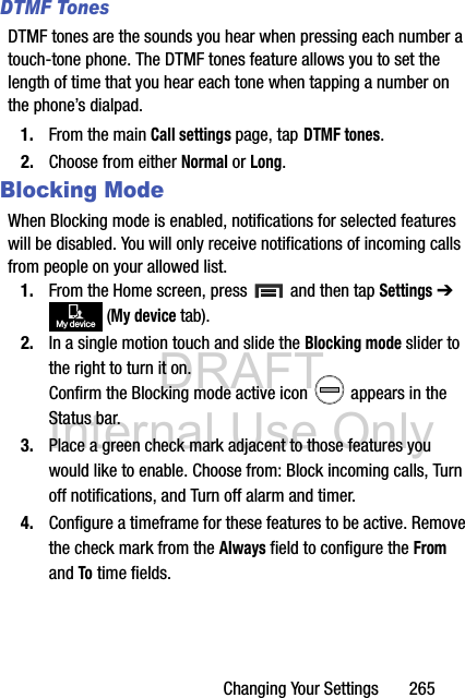 DRAFT Internal Use OnlyChanging Your Settings       265DTMF TonesDTMF tones are the sounds you hear when pressing each number a touch-tone phone. The DTMF tones feature allows you to set the length of time that you hear each tone when tapping a number on the phone’s dialpad.1. From the main Call settings page, tap DTMF tones.2. Choose from either Normal or Long.Blocking ModeWhen Blocking mode is enabled, notifications for selected features will be disabled. You will only receive notifications of incoming calls from people on your allowed list.1. From the Home screen, press   and then tap Settings ➔  (My device tab).2. In a single motion touch and slide the Blocking mode slider to the right to turn it on. Confirm the Blocking mode active icon   appears in the Status bar.3. Place a green check mark adjacent to those features you would like to enable. Choose from: Block incoming calls, Turn off notifications, and Turn off alarm and timer.4. Configure a timeframe for these features to be active. Remove the check mark from the Always field to configure the From and To time fields.My device