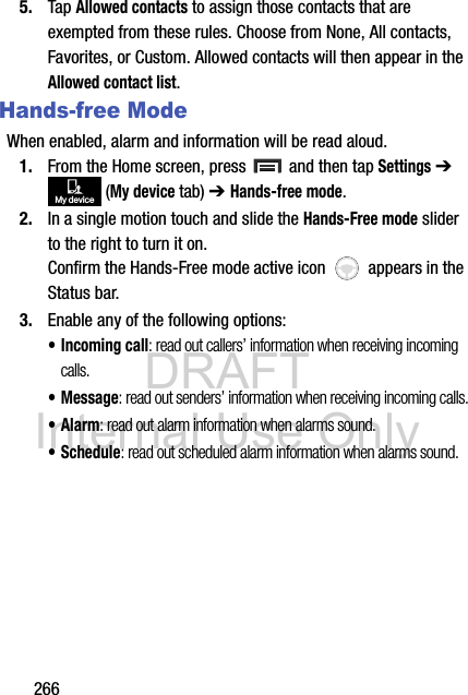 DRAFT Internal Use Only2665. Tap Allowed contacts to assign those contacts that are exempted from these rules. Choose from None, All contacts, Favorites, or Custom. Allowed contacts will then appear in the Allowed contact list.Hands-free ModeWhen enabled, alarm and information will be read aloud.1. From the Home screen, press   and then tap Settings ➔  (My device tab) ➔ Hands-free mode.2. In a single motion touch and slide the Hands-Free mode slider to the right to turn it on. Confirm the Hands-Free mode active icon   appears in the Status bar.3. Enable any of the following options:• Incoming call: read out callers’ information when receiving incoming calls.• Message: read out senders’ information when receiving incoming calls.•Alarm: read out alarm information when alarms sound.• Schedule: read out scheduled alarm information when alarms sound.My device