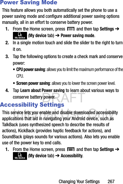 DRAFT Internal Use OnlyChanging Your Settings       267Power Saving ModeThis feature allows you both automatically set the phone to use a power saving mode and configure additional power saving options manually, all in an effort to conserve battery power.1. From the Home screen, press   and then tap Settings ➔  (My device tab) ➔ Power saving mode. 2. In a single motion touch and slide the slider to the right to turn it on. 3. Tap the following options to create a check mark and conserve power:• CPU power saving: allows you to limit the maximum performance of the CPU.• Screen power saving: allows you to lower the screen power level.4. Tap Learn about Power saving to learn about various ways to conserve battery power. Accessibility SettingsThis service lets you enable and disable downloaded accessibility applications that aid in navigating your Android device, such as TalkBack (uses synthesized speech to describe the results of actions), KickBack (provides haptic feedback for actions), and SoundBack (plays sounds for various actions). Also lets you enable use of the power key to end calls.1. From the Home screen, press   and then tap Settings ➔  (My device tab) ➔ Accessibility.My deviceMy device