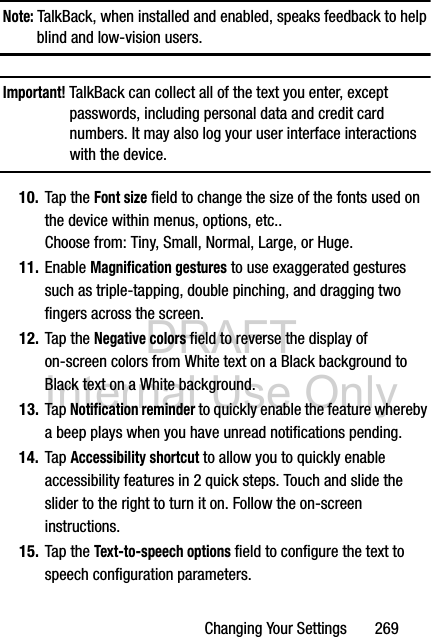 DRAFT Internal Use OnlyChanging Your Settings       269Note: TalkBack, when installed and enabled, speaks feedback to help blind and low-vision users.Important! TalkBack can collect all of the text you enter, except passwords, including personal data and credit card numbers. It may also log your user interface interactions with the device.10. Tap the Font size field to change the size of the fonts used on the device within menus, options, etc.. Choose from: Tiny, Small, Normal, Large, or Huge.11. Enable Magnification gestures to use exaggerated gestures such as triple-tapping, double pinching, and dragging two fingers across the screen.12. Tap the Negative colors field to reverse the display of on-screen colors from White text on a Black background to Black text on a White background.13. Tap Notification reminder to quickly enable the feature whereby a beep plays when you have unread notifications pending.14. Tap Accessibility shortcut to allow you to quickly enable accessibility features in 2 quick steps. Touch and slide the slider to the right to turn it on. Follow the on-screen instructions.15. Tap the Text-to-speech options field to configure the text to speech configuration parameters.