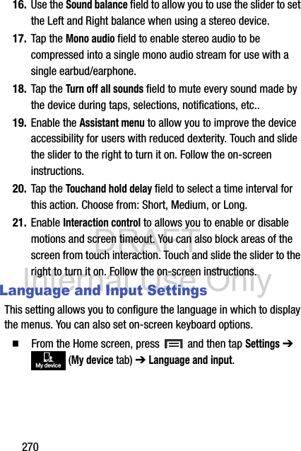 DRAFT Internal Use Only27016. Use the Sound balance field to allow you to use the slider to set the Left and Right balance when using a stereo device.17. Tap the Mono audio field to enable stereo audio to be compressed into a single mono audio stream for use with a single earbud/earphone.18. Tap the Turn off all sounds field to mute every sound made by the device during taps, selections, notifications, etc..19. Enable the Assistant menu to allow you to improve the device accessibility for users with reduced dexterity. Touch and slide the slider to the right to turn it on. Follow the on-screen instructions.20. Tap the Touchand hold delay field to select a time interval for this action. Choose from: Short, Medium, or Long.21. Enable Interaction control to allows you to enable or disable motions and screen timeout. You can also block areas of the screen from touch interaction. Touch and slide the slider to the right to turn it on. Follow the on-screen instructions.Language and Input SettingsThis setting allows you to configure the language in which to display the menus. You can also set on-screen keyboard options.  From the Home screen, press   and then tap Settings ➔  (My device tab) ➔ Language and input.My device