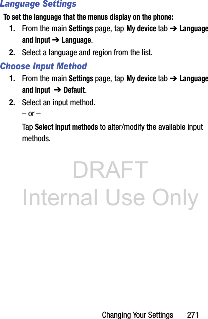 DRAFT Internal Use OnlyChanging Your Settings       271Language SettingsTo set the language that the menus display on the phone:1. From the main Settings page, tap My device tab ➔ Language and input ➔ Language.2. Select a language and region from the list.Choose Input Method1. From the main Settings page, tap My device tab ➔ Language and input  ➔ Default.2. Select an input method.– or –Tap Select input methods to alter/modify the available input methods.