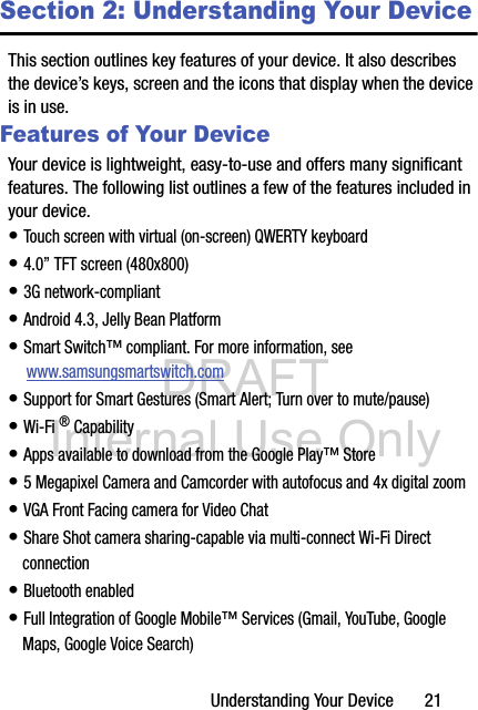 DRAFT Internal Use OnlyUnderstanding Your Device       21Section 2: Understanding Your DeviceThis section outlines key features of your device. It also describes the device’s keys, screen and the icons that display when the device is in use.Features of Your DeviceYour device is lightweight, easy-to-use and offers many significant features. The following list outlines a few of the features included in your device.• Touch screen with virtual (on-screen) QWERTY keyboard• 4.0” TFT screen (480x800)• 3G network-compliant• Android 4.3, Jelly Bean Platform• Smart Switch™ compliant. For more information, see  www.samsungsmartswitch.com• Support for Smart Gestures (Smart Alert; Turn over to mute/pause) • Wi-Fi ® Capability• Apps available to download from the Google Play™ Store• 5 Megapixel Camera and Camcorder with autofocus and 4x digital zoom• VGA Front Facing camera for Video Chat• Share Shot camera sharing-capable via multi-connect Wi-Fi Direct connection• Bluetooth enabled• Full Integration of Google Mobile™ Services (Gmail, YouTube, Google Maps, Google Voice Search)