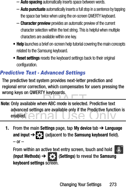 DRAFT Internal Use OnlyChanging Your Settings       273–Auto spacing automatically inserts space between words.–Auto punctuate automatically inserts a full stop in a sentence by tapping the space bar twice when using the on-screen QWERTY keyboard. –Character preview provides an automatic preview of the current character selection within the text string. This is helpful when multiple characters are available within one key.•Help launches a brief on-screen help tutorial covering the main concepts related to the Samsung keyboard.• Reset settings resets the keyboard settings back to their original configuration.Predictive Text - Advanced SettingsThe predictive text system provides next-letter prediction and regional error correction, which compensates for users pressing the wrong keys on QWERTY keyboards.Note: Only available when ABC mode is selected. Predictive text advanced settings are available only if the Predictive function is enabled.1. From the main Settings page, tap My device tab ➔ Language and input ➔ (adjacent to the Samsung keyboard field).– or –From within an active text entry screen, touch and hold   (Input Methods) ➔  (Settings) to reveal the Samsung keyboard settings screen.