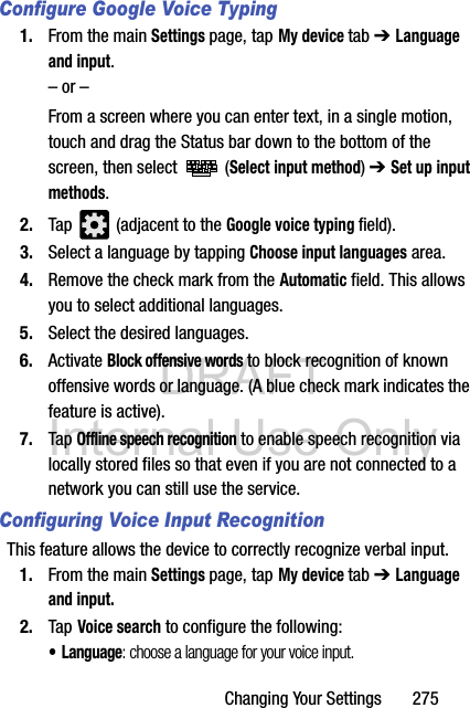 DRAFT Internal Use OnlyChanging Your Settings       275Configure Google Voice Typing1. From the main Settings page, tap My device tab ➔ Language and input.– or –From a screen where you can enter text, in a single motion, touch and drag the Status bar down to the bottom of the screen, then select   (Select input method) ➔ Set up input methods.2. Tap   (adjacent to the Google voice typing field).3. Select a language by tapping Choose input languages area.4. Remove the check mark from the Automatic field. This allows you to select additional languages.5. Select the desired languages.6. Activate Block offensive words to block recognition of known offensive words or language. (A blue check mark indicates the feature is active).7. Tap Offline speech recognition to enable speech recognition via locally stored files so that even if you are not connected to a network you can still use the service.Configuring Voice Input RecognitionThis feature allows the device to correctly recognize verbal input.1. From the main Settings page, tap My device tab ➔ Language and input.2. Tap Voice search to configure the following: • Language: choose a language for your voice input.