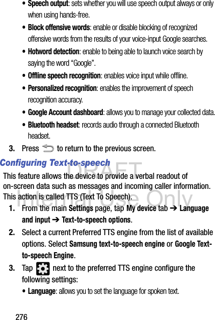 DRAFT Internal Use Only276• Speech output: sets whether you will use speech output always or only when using hands-free.• Block offensive words: enable or disable blocking of recognized offensive words from the results of your voice-input Google searches.• Hotword detection: enable to being able to launch voice search by saying the word “Google”.• Offline speech recognition: enables voice input while offline.• Personalized recognition: enables the improvement of speech recognition accuracy.• Google Account dashboard: allows you to manage your collected data.• Bluetooth headset: records audio through a connected Bluetooth headset.3. Press   to return to the previous screen.Configuring Text-to-speechThis feature allows the device to provide a verbal readout of on-screen data such as messages and incoming caller information. This action is called TTS (Text To Speech).1. From the main Settings page, tap My device tab ➔ Language and input ➔ Text-to-speech options.2. Select a current Preferred TTS engine from the list of available options. Select Samsung text-to-speech engine or Google Text-to-speech Engine. 3. Tap   next to the preferred TTS engine configure the following settings:• Language: allows you to set the language for spoken text.