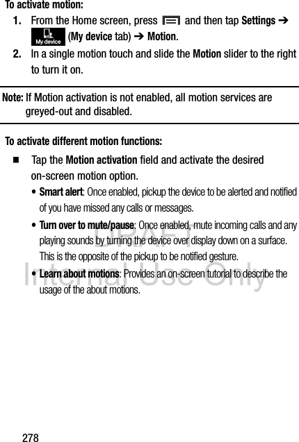 DRAFT Internal Use Only278To activate motion:1. From the Home screen, press   and then tap Settings ➔  (My device tab) ➔ Motion.2. In a single motion touch and slide the Motion slider to the right to turn it on.Note: If Motion activation is not enabled, all motion services are greyed-out and disabled.To activate different motion functions:  Tap the Motion activation field and activate the desired on-screen motion option.•Smart alert: Once enabled, pickup the device to be alerted and notified of you have missed any calls or messages. • Turn over to mute/pause: Once enabled, mute incoming calls and any playing sounds by turning the device over display down on a surface. This is the opposite of the pickup to be notified gesture.• Learn about motions: Provides an on-screen tutorial to describe the usage of the about motions.My device