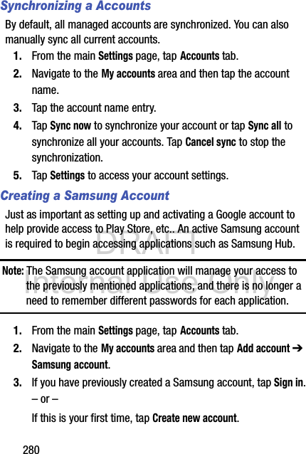 DRAFT Internal Use Only280Synchronizing a AccountsBy default, all managed accounts are synchronized. You can also manually sync all current accounts.1. From the main Settings page, tap Accounts tab.2. Navigate to the My accounts area and then tap the account name.3. Tap the account name entry.4. Tap Sync now to synchronize your account or tap Sync all to synchronize all your accounts. Tap Cancel sync to stop the synchronization.5. Tap Settings to access your account settings.Creating a Samsung AccountJust as important as setting up and activating a Google account to help provide access to Play Store, etc.. An active Samsung account is required to begin accessing applications such as Samsung Hub.Note: The Samsung account application will manage your access to the previously mentioned applications, and there is no longer a need to remember different passwords for each application.1. From the main Settings page, tap Accounts tab.2. Navigate to the My accounts area and then tap Add account ➔ Samsung account.3. If you have previously created a Samsung account, tap Sign in.– or –If this is your first time, tap Create new account.