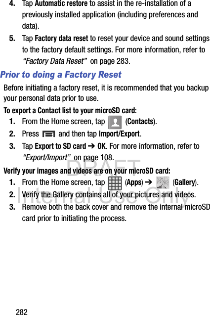 DRAFT Internal Use Only2824. Tap Automatic restore to assist in the re-installation of a previously installed application (including preferences and data).5. Tap Factory data reset to reset your device and sound settings to the factory default settings. For more information, refer to “Factory Data Reset”  on page 283.Prior to doing a Factory ResetBefore initiating a factory reset, it is recommended that you backup your personal data prior to use. To export a Contact list to your microSD card:1. From the Home screen, tap   (Contacts).2. Press   and then tap Import/Export.3. Tap Export to SD card ➔ OK. For more information, refer to “Export/Import”  on page 108.Verify your images and videos are on your microSD card:1. From the Home screen, tap   (Apps) ➔   (Gallery).2. Verify the Gallery contains all of your pictures and videos.3. Remove both the back cover and remove the internal microSD card prior to initiating the process.