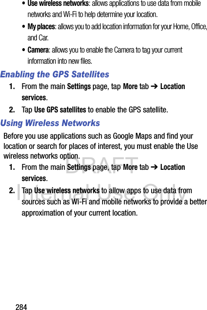 DRAFT Internal Use Only284• Use wireless networks: allows applications to use data from mobile networks and Wi-Fi to help determine your location.• My places: allows you to add location information for your Home, Office, and Car.•Camera: allows you to enable the Camera to tag your current information into new files.Enabling the GPS Satellites1. From the main Settings page, tap More tab ➔ Location services.2. Tap Use GPS satellites to enable the GPS satellite.Using Wireless NetworksBefore you use applications such as Google Maps and find your location or search for places of interest, you must enable the Use wireless networks option.1. From the main Settings page, tap More tab ➔ Location services.2. Tap Use wireless networks to allow apps to use data from sources such as Wi-Fi and mobile networks to provide a better approximation of your current location.