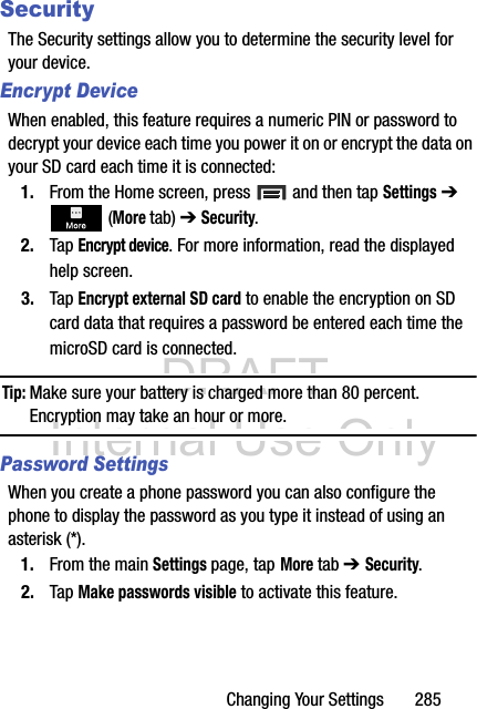 DRAFT Internal Use OnlyChanging Your Settings       285SecurityThe Security settings allow you to determine the security level for your device.Encrypt DeviceWhen enabled, this feature requires a numeric PIN or password to decrypt your device each time you power it on or encrypt the data on your SD card each time it is connected:1. From the Home screen, press   and then tap Settings ➔  (More tab) ➔ Security.2. Tap Encrypt device. For more information, read the displayed help screen.3. Tap Encrypt external SD card to enable the encryption on SD card data that requires a password be entered each time the microSD card is connected.Tip: Make sure your battery is charged more than 80 percent. Encryption may take an hour or more.Password SettingsWhen you create a phone password you can also configure the phone to display the password as you type it instead of using an asterisk (*).1. From the main Settings page, tap More tab ➔ Security.2. Tap Make passwords visible to activate this feature.