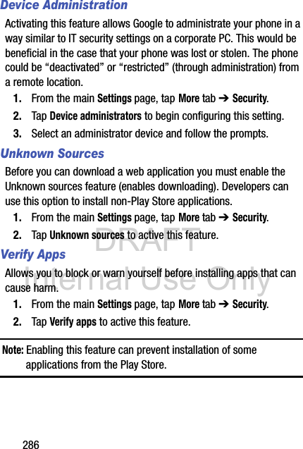 DRAFT Internal Use Only286Device AdministrationActivating this feature allows Google to administrate your phone in a way similar to IT security settings on a corporate PC. This would be beneficial in the case that your phone was lost or stolen. The phone could be “deactivated” or “restricted” (through administration) from a remote location.1. From the main Settings page, tap More tab ➔ Security.2. Tap Device administrators to begin configuring this setting.3. Select an administrator device and follow the prompts.Unknown SourcesBefore you can download a web application you must enable the Unknown sources feature (enables downloading). Developers can use this option to install non-Play Store applications.1. From the main Settings page, tap More tab ➔ Security.2. Tap Unknown sources to active this feature.Verify AppsAllows you to block or warn yourself before installing apps that can cause harm.1. From the main Settings page, tap More tab ➔ Security.2. Tap Verify apps to active this feature.Note: Enabling this feature can prevent installation of some applications from the Play Store.
