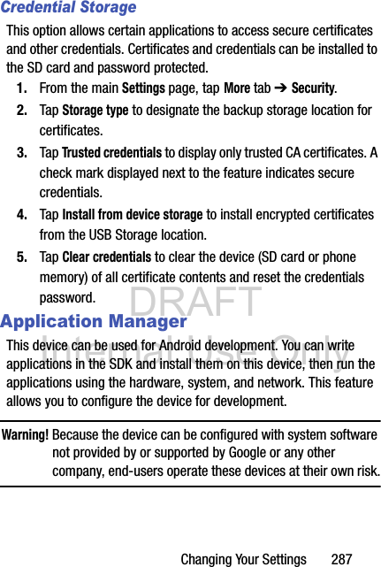 DRAFT Internal Use OnlyChanging Your Settings       287Credential StorageThis option allows certain applications to access secure certificates and other credentials. Certificates and credentials can be installed to the SD card and password protected.1. From the main Settings page, tap More tab ➔ Security.2. Tap Storage type to designate the backup storage location for certificates.3. Tap Trusted credentials to display only trusted CA certificates. A check mark displayed next to the feature indicates secure credentials.4. Tap Install from device storage to install encrypted certificates from the USB Storage location.5. Tap Clear credentials to clear the device (SD card or phone memory) of all certificate contents and reset the credentials password.Application ManagerThis device can be used for Android development. You can write applications in the SDK and install them on this device, then run the applications using the hardware, system, and network. This feature allows you to configure the device for development.Warning! Because the device can be configured with system software not provided by or supported by Google or any other company, end-users operate these devices at their own risk.