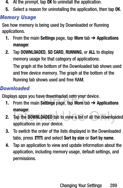 DRAFT Internal Use OnlyChanging Your Settings       2894. At the prompt, tap OK to uninstall the application.5. Select a reason for uninstalling the application, then tap OK.Memory UsageSee how memory is being used by Downloaded or Running applications.1. From the main Settings page, tap More tab ➔ Applications manager.2. Tap DOWNLOADED, SD CARD, RUNNING, or ALL to display memory usage for that category of applications.The graph at the bottom of the Downloaded tab shows used and free device memory. The graph at the bottom of the Running tab shows used and free RAM.DownloadedDisplays apps you have downloaded onto your device.1. From the main Settings page, tap More tab ➔ Applications manager.2. Tap the DOWNLOADED tab to view a list of all the downloaded applications on your device.3. To switch the order of the lists displayed in the Downloaded tabs, press   and select Sort by size or Sort by name.4. Tap an application to view and update information about the application, including memory usage, default settings, and permissions.