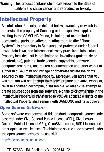 DRAFT Internal Use OnlyTF_S765C_UM_English_NB1_020714_F2Warning! This product contains chemicals known to the State of California to cause cancer and reproductive toxicity.Intellectual PropertyAll Intellectual Property, as defined below, owned by or which is otherwise the property of Samsung or its respective suppliers relating to the SAMSUNG Phone, including but not limited to, accessories, parts, or software relating there to (the “Phone System”), is proprietary to Samsung and protected under federal laws, state laws, and international treaty provisions. Intellectual Property includes, but is not limited to, inventions (patentable or unpatentable), patents, trade secrets, copyrights, software, computer programs, and related documentation and other works of authorship. You may not infringe or otherwise violate the rights secured by the Intellectual Property. Moreover, you agree that you will not (and will not attempt to) modify, prepare derivative works of, reverse engineer, decompile, disassemble, or otherwise attempt to create source code from the software. No title to or ownership in the Intellectual Property is transferred to you. All applicable rights of the Intellectual Property shall remain with SAMSUNG and its suppliers.Open Source SoftwareSome software components of this product incorporate source code covered under GNU General Public License (GPL), GNU Lesser General Public License (LGPL), OpenSSL License, BSD License and other open source licenses. To obtain the source code covered under the open source licenses, please visit:http://opensource.samsung.com.