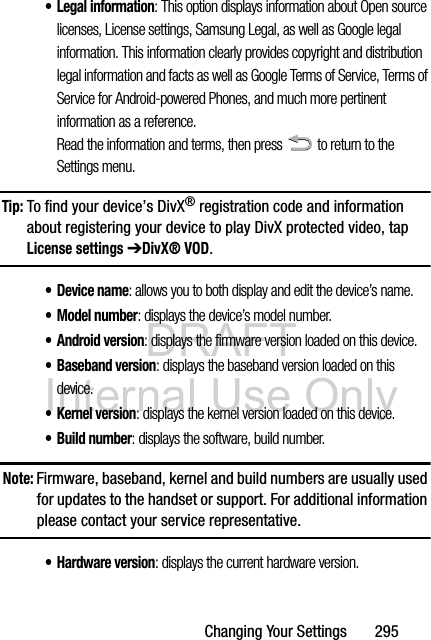 DRAFT Internal Use OnlyChanging Your Settings       295• Legal information: This option displays information about Open source licenses, License settings, Samsung Legal, as well as Google legal information. This information clearly provides copyright and distribution legal information and facts as well as Google Terms of Service, Terms of Service for Android-powered Phones, and much more pertinent information as a reference.Read the information and terms, then press   to return to the Settings menu.Tip: To find your device’s DivX® registration code and information about registering your device to play DivX protected video, tap License settings ➔DivX® VOD.• Device name: allows you to both display and edit the device’s name.• Model number: displays the device’s model number.• Android version: displays the firmware version loaded on this device.•Baseband version: displays the baseband version loaded on this device.•Kernel version: displays the kernel version loaded on this device.• Build number: displays the software, build number.Note: Firmware, baseband, kernel and build numbers are usually used for updates to the handset or support. For additional information please contact your service representative.•Hardware version: displays the current hardware version.