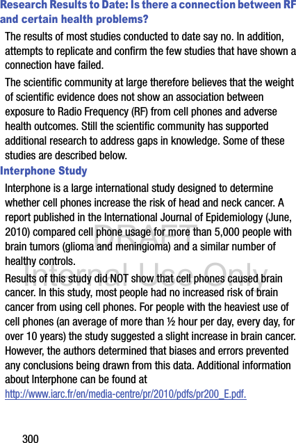 DRAFT Internal Use Only300Research Results to Date: Is there a connection between RF and certain health problems?The results of most studies conducted to date say no. In addition, attempts to replicate and confirm the few studies that have shown a connection have failed.The scientific community at large therefore believes that the weight of scientific evidence does not show an association between exposure to Radio Frequency (RF) from cell phones and adverse health outcomes. Still the scientific community has supported additional research to address gaps in knowledge. Some of these studies are described below.Interphone StudyInterphone is a large international study designed to determine whether cell phones increase the risk of head and neck cancer. A report published in the International Journal of Epidemiology (June, 2010) compared cell phone usage for more than 5,000 people with brain tumors (glioma and meningioma) and a similar number of healthy controls.Results of this study did NOT show that cell phones caused brain cancer. In this study, most people had no increased risk of brain cancer from using cell phones. For people with the heaviest use of cell phones (an average of more than ½ hour per day, every day, for over 10 years) the study suggested a slight increase in brain cancer. However, the authors determined that biases and errors prevented any conclusions being drawn from this data. Additional information about Interphone can be found athttp://www.iarc.fr/en/media-centre/pr/2010/pdfs/pr200_E.pdf.