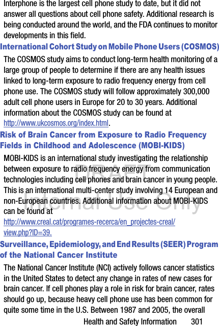 DRAFT Internal Use OnlyHealth and Safety Information       301Interphone is the largest cell phone study to date, but it did not answer all questions about cell phone safety. Additional research is being conducted around the world, and the FDA continues to monitor developments in this field.International Cohort Study on Mobile Phone Users (COSMOS)The COSMOS study aims to conduct long-term health monitoring of a large group of people to determine if there are any health issues linked to long-term exposure to radio frequency energy from cell phone use. The COSMOS study will follow approximately 300,000 adult cell phone users in Europe for 20 to 30 years. Additional information about the COSMOS study can be found athttp://www.ukcosmos.org/index.html.Risk of Brain Cancer from Exposure to Radio Frequency Fields in Childhood and Adolescence (MOBI-KIDS)MOBI-KIDS is an international study investigating the relationship between exposure to radio frequency energy from communication technologies including cell phones and brain cancer in young people. This is an international multi-center study involving 14 European and non-European countries. Additional information about MOBI-KIDS can be found athttp://www.creal.cat/programes-recerca/en_projectes-creal/view.php?ID=39.Surveillance, Epidemiology, and End Results (SEER) Program of the National Cancer InstituteThe National Cancer Institute (NCI) actively follows cancer statistics in the United States to detect any change in rates of new cases for brain cancer. If cell phones play a role in risk for brain cancer, rates should go up, because heavy cell phone use has been common for quite some time in the U.S. Between 1987 and 2005, the overall 