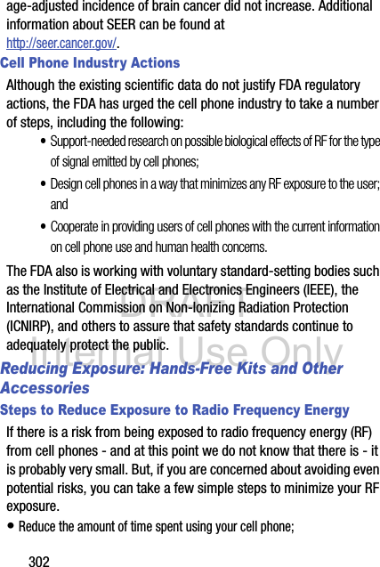 DRAFT Internal Use Only302age-adjusted incidence of brain cancer did not increase. Additional information about SEER can be found at http://seer.cancer.gov/.Cell Phone Industry ActionsAlthough the existing scientific data do not justify FDA regulatory actions, the FDA has urged the cell phone industry to take a number of steps, including the following:•Support-needed research on possible biological effects of RF for the type of signal emitted by cell phones;•Design cell phones in a way that minimizes any RF exposure to the user; and•Cooperate in providing users of cell phones with the current information on cell phone use and human health concerns.The FDA also is working with voluntary standard-setting bodies such as the Institute of Electrical and Electronics Engineers (IEEE), the International Commission on Non-Ionizing Radiation Protection (ICNIRP), and others to assure that safety standards continue to adequately protect the public.Reducing Exposure: Hands-Free Kits and Other AccessoriesSteps to Reduce Exposure to Radio Frequency EnergyIf there is a risk from being exposed to radio frequency energy (RF) from cell phones - and at this point we do not know that there is - it is probably very small. But, if you are concerned about avoiding even potential risks, you can take a few simple steps to minimize your RF exposure.• Reduce the amount of time spent using your cell phone;