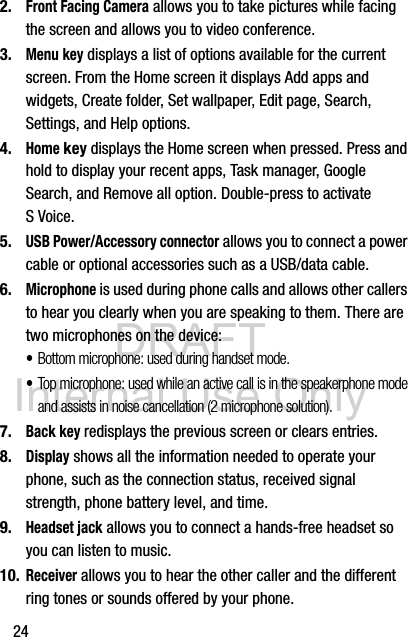 DRAFT Internal Use Only242.Front Facing Camera allows you to take pictures while facing the screen and allows you to video conference.3.Menu key displays a list of options available for the current screen. From the Home screen it displays Add apps and widgets, Create folder, Set wallpaper, Edit page, Search, Settings, and Help options.4.Home key displays the Home screen when pressed. Press and hold to display your recent apps, Task manager, Google Search, and Remove all option. Double-press to activate S Voice.5.USB Power/Accessory connector allows you to connect a power cable or optional accessories such as a USB/data cable.6.Microphone is used during phone calls and allows other callers to hear you clearly when you are speaking to them. There are two microphones on the device:•Bottom microphone: used during handset mode.•Top microphone: used while an active call is in the speakerphone mode and assists in noise cancellation (2 microphone solution).7.Back key redisplays the previous screen or clears entries.8.Display shows all the information needed to operate your phone, such as the connection status, received signal strength, phone battery level, and time.9.Headset jack allows you to connect a hands-free headset so you can listen to music.10.Receiver allows you to hear the other caller and the different ring tones or sounds offered by your phone.