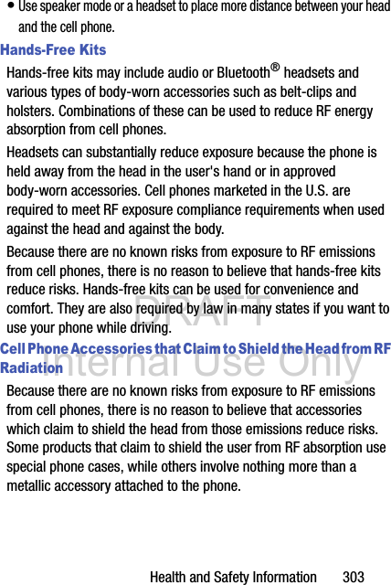 DRAFT Internal Use OnlyHealth and Safety Information       303• Use speaker mode or a headset to place more distance between your head and the cell phone.Hands-Free KitsHands-free kits may include audio or Bluetooth® headsets and various types of body-worn accessories such as belt-clips and holsters. Combinations of these can be used to reduce RF energy absorption from cell phones.Headsets can substantially reduce exposure because the phone is held away from the head in the user&apos;s hand or in approved body-worn accessories. Cell phones marketed in the U.S. are required to meet RF exposure compliance requirements when used against the head and against the body.Because there are no known risks from exposure to RF emissions from cell phones, there is no reason to believe that hands-free kits reduce risks. Hands-free kits can be used for convenience and comfort. They are also required by law in many states if you want to use your phone while driving.Cell Phone Accessories that Claim to Shield the Head from RF RadiationBecause there are no known risks from exposure to RF emissions from cell phones, there is no reason to believe that accessories which claim to shield the head from those emissions reduce risks. Some products that claim to shield the user from RF absorption use special phone cases, while others involve nothing more than a metallic accessory attached to the phone. 