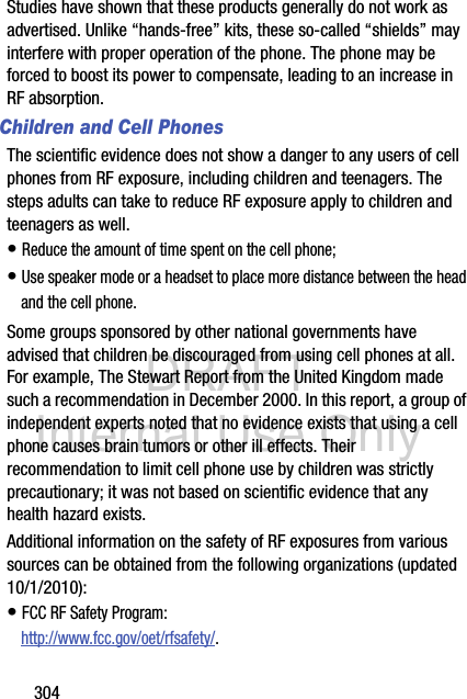 DRAFT Internal Use Only304Studies have shown that these products generally do not work as advertised. Unlike “hands-free” kits, these so-called “shields” may interfere with proper operation of the phone. The phone may be forced to boost its power to compensate, leading to an increase in RF absorption.Children and Cell PhonesThe scientific evidence does not show a danger to any users of cell phones from RF exposure, including children and teenagers. The steps adults can take to reduce RF exposure apply to children and teenagers as well.• Reduce the amount of time spent on the cell phone;• Use speaker mode or a headset to place more distance between the head and the cell phone.Some groups sponsored by other national governments have advised that children be discouraged from using cell phones at all. For example, The Stewart Report from the United Kingdom made such a recommendation in December 2000. In this report, a group of independent experts noted that no evidence exists that using a cell phone causes brain tumors or other ill effects. Their recommendation to limit cell phone use by children was strictly precautionary; it was not based on scientific evidence that any health hazard exists.Additional information on the safety of RF exposures from various sources can be obtained from the following organizations (updated 10/1/2010):• FCC RF Safety Program:http://www.fcc.gov/oet/rfsafety/.