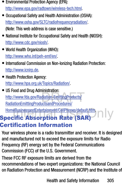 DRAFT Internal Use OnlyHealth and Safety Information       305• Environmental Protection Agency (EPA):http://www.epa.gov/radtown/wireless-tech.html.• Occupational Safety and Health Administration (OSHA): http://www.osha.gov/SLTC/radiofrequencyradiation/.(Note: This web address is case sensitive.)• National Institute for Occupational Safety and Health (NIOSH):http://www.cdc.gov/niosh/.• World Health Organization (WHO): http://www.who.int/peh-emf/en/.• International Commission on Non-Ionizing Radiation Protection:http://www.icnirp.de.• Health Protection Agency: http://www.hpa.org.uk/Topics/Radiation/.• US Food and Drug Administration: http://www.fda.gov/Radiation-EmittingProducts/RadiationEmittingProductsandProcedures/HomeBusinessandEntertainment/CellPhones/default.htm.Specific Absorption Rate (SAR) Certification InformationYour wireless phone is a radio transmitter and receiver. It is designed and manufactured not to exceed the exposure limits for Radio Frequency (RF) energy set by the Federal Communications Commission (FCC) of the U.S. Government.These FCC RF exposure limits are derived from the recommendations of two expert organizations: the National Council on Radiation Protection and Measurement (NCRP) and the Institute of 