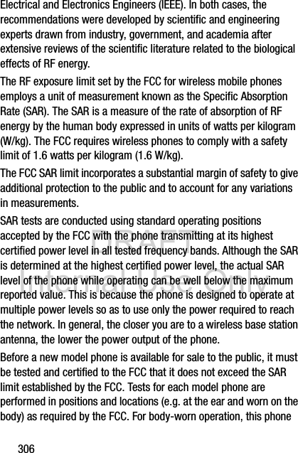 DRAFT Internal Use Only306Electrical and Electronics Engineers (IEEE). In both cases, the recommendations were developed by scientific and engineering experts drawn from industry, government, and academia after extensive reviews of the scientific literature related to the biological effects of RF energy.The RF exposure limit set by the FCC for wireless mobile phones employs a unit of measurement known as the Specific Absorption Rate (SAR). The SAR is a measure of the rate of absorption of RF energy by the human body expressed in units of watts per kilogram (W/kg). The FCC requires wireless phones to comply with a safety limit of 1.6 watts per kilogram (1.6 W/kg).The FCC SAR limit incorporates a substantial margin of safety to give additional protection to the public and to account for any variations in measurements.SAR tests are conducted using standard operating positions accepted by the FCC with the phone transmitting at its highest certified power level in all tested frequency bands. Although the SAR is determined at the highest certified power level, the actual SAR level of the phone while operating can be well below the maximum reported value. This is because the phone is designed to operate at multiple power levels so as to use only the power required to reach the network. In general, the closer you are to a wireless base station antenna, the lower the power output of the phone.Before a new model phone is available for sale to the public, it must be tested and certified to the FCC that it does not exceed the SAR limit established by the FCC. Tests for each model phone are performed in positions and locations (e.g. at the ear and worn on the body) as required by the FCC. For body-worn operation, this phone 