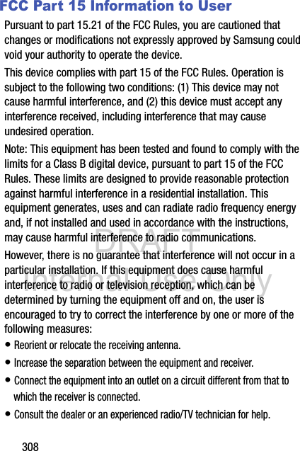 DRAFT Internal Use Only308FCC Part 15 Information to UserPursuant to part 15.21 of the FCC Rules, you are cautioned that changes or modifications not expressly approved by Samsung could void your authority to operate the device.This device complies with part 15 of the FCC Rules. Operation is subject to the following two conditions: (1) This device may not cause harmful interference, and (2) this device must accept any interference received, including interference that may cause undesired operation.Note: This equipment has been tested and found to comply with the limits for a Class B digital device, pursuant to part 15 of the FCC Rules. These limits are designed to provide reasonable protection against harmful interference in a residential installation. This equipment generates, uses and can radiate radio frequency energy and, if not installed and used in accordance with the instructions, may cause harmful interference to radio communications. However, there is no guarantee that interference will not occur in a particular installation. If this equipment does cause harmful interference to radio or television reception, which can be determined by turning the equipment off and on, the user is encouraged to try to correct the interference by one or more of the following measures:• Reorient or relocate the receiving antenna.• Increase the separation between the equipment and receiver.• Connect the equipment into an outlet on a circuit different from that to which the receiver is connected.• Consult the dealer or an experienced radio/TV technician for help.