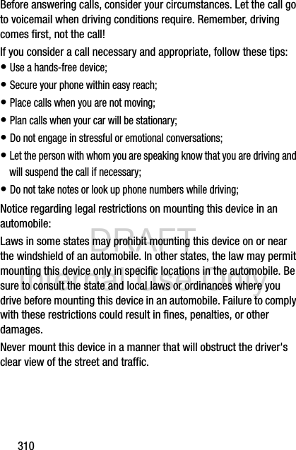 DRAFT Internal Use Only310Before answering calls, consider your circumstances. Let the call go to voicemail when driving conditions require. Remember, driving comes first, not the call!If you consider a call necessary and appropriate, follow these tips:• Use a hands-free device;• Secure your phone within easy reach;• Place calls when you are not moving;• Plan calls when your car will be stationary;• Do not engage in stressful or emotional conversations;• Let the person with whom you are speaking know that you are driving and will suspend the call if necessary;• Do not take notes or look up phone numbers while driving;Notice regarding legal restrictions on mounting this device in an automobile:Laws in some states may prohibit mounting this device on or near the windshield of an automobile. In other states, the law may permit mounting this device only in specific locations in the automobile. Be sure to consult the state and local laws or ordinances where you drive before mounting this device in an automobile. Failure to comply with these restrictions could result in fines, penalties, or other damages.Never mount this device in a manner that will obstruct the driver&apos;s clear view of the street and traffic.